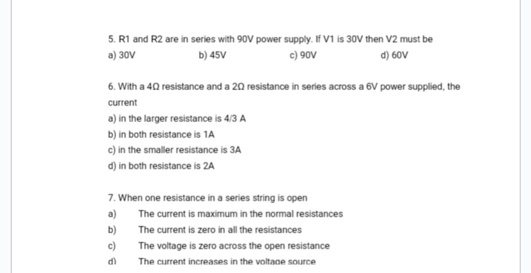 5. R1 and R2 are in series with 90V power supply. If V1 is 30V then V2 must be
a) 30V
b) 45V
c) 90V
d) 60V
6. With a 402 resistance and a 202 resistance in series across a 6V power supplied, the
current
a) in the larger resistance is 4/3 A
b) in both resistance is 1A
c) in the smaller resistance is 3A
d) in both resistance is 2A
7. When one resistance in a series string is open
a)
b)
c)
d)
The current is maximum in the normal resistances
The current is zero in all the resistances
The voltage is zero across the open resistance
The current increases in the voltage source