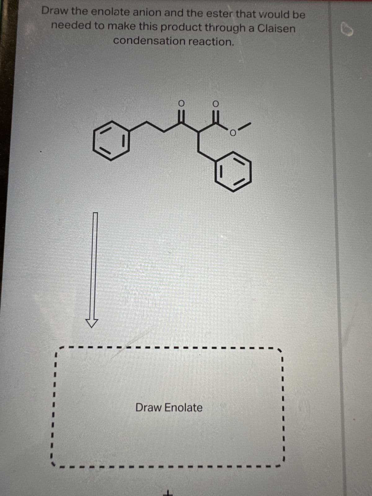 Draw the enolate anion and the ester that would be
needed to make this product through a Claisen
condensation reaction.
peressierteissyle & Prei
Draw Enolate
0=