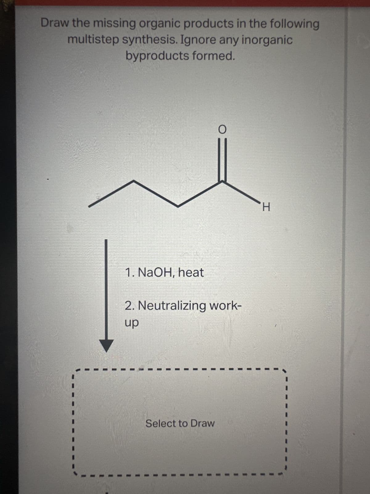 Draw the missing organic products in the following
multistep synthesis. Ignore any inorganic
byproducts formed.
1. NaOH, heat
O
2. Neutralizing work-
up
Select to Draw
-H