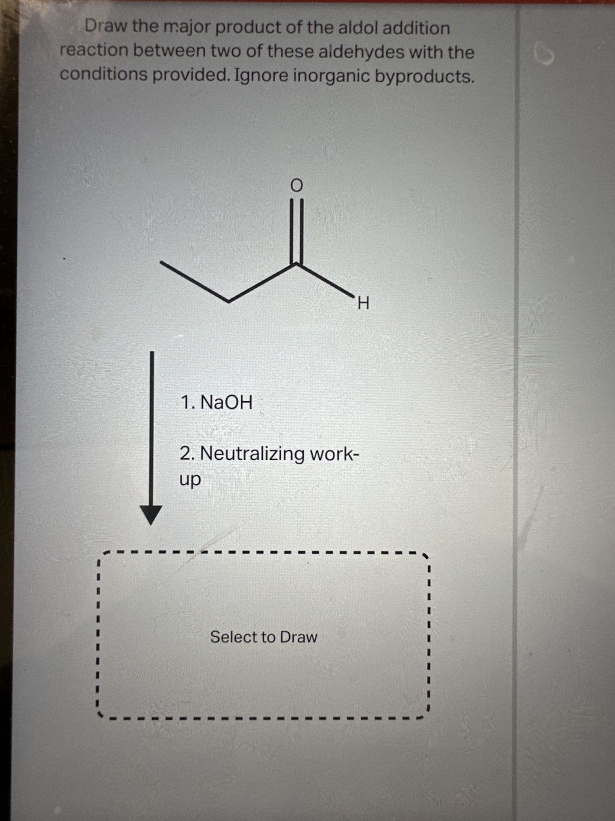 Draw the major product of the aldol addition
reaction between two of these aldehydes with the
conditions provided. Ignore inorganic byproducts.
1. NaOH
O
H
2. Neutralizing work-
up
Select to Draw
