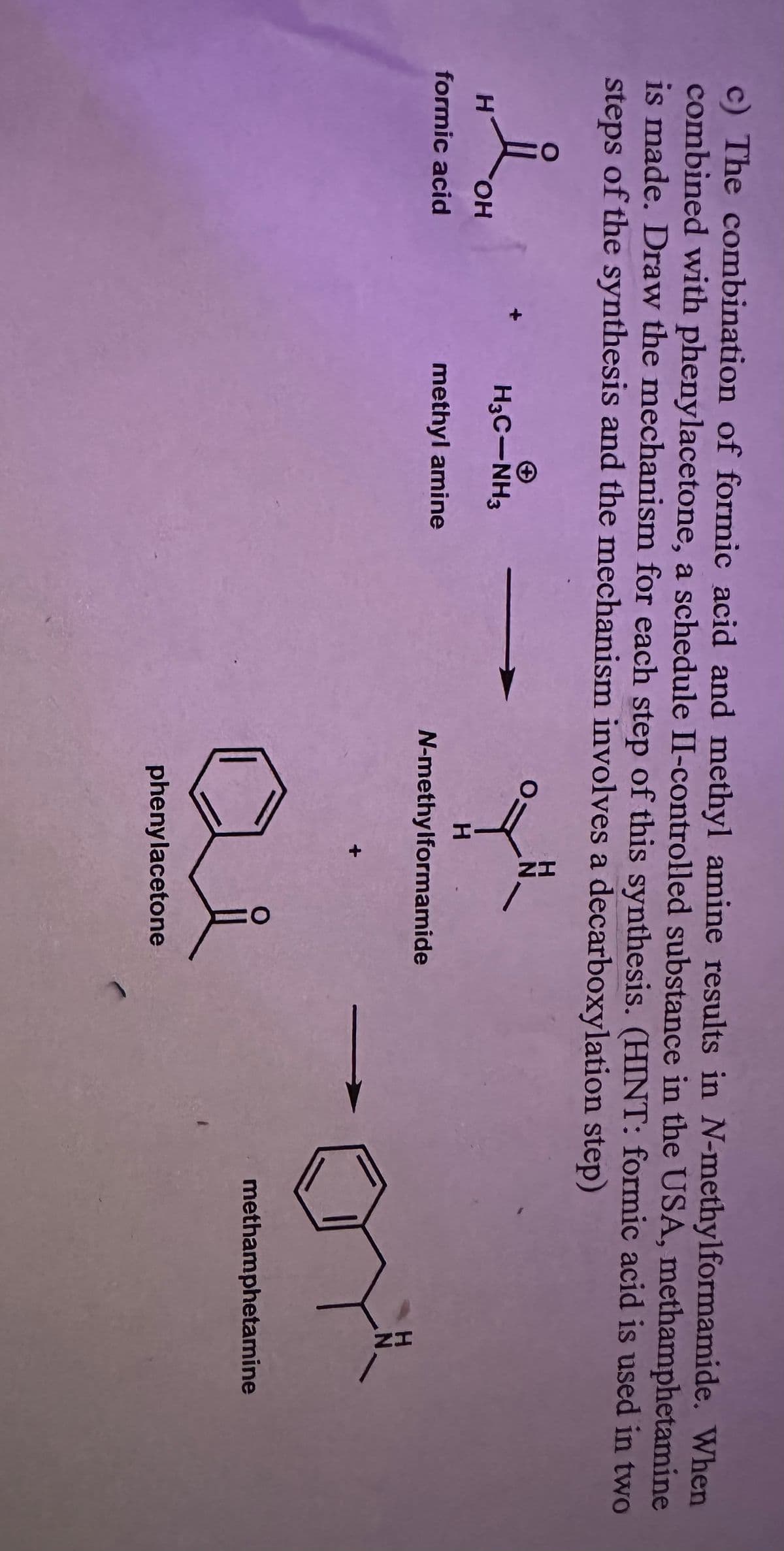 c) The combination of formic acid and methyl amine results in N-methylformamide. When
combined with phenylacetone, a schedule II-controlled substance in the USA, methamphetamine
is made. Draw the mechanism for each step of this synthesis. (HINT: formic acid is used in two
steps of the synthesis and the mechanism involves a decarboxylation step)
H
OH
formic acid
H3C-NH3
methyl amine
0=
ZH
H
N-methylformamide
요
phenylacetone
ZH
methamphetamine