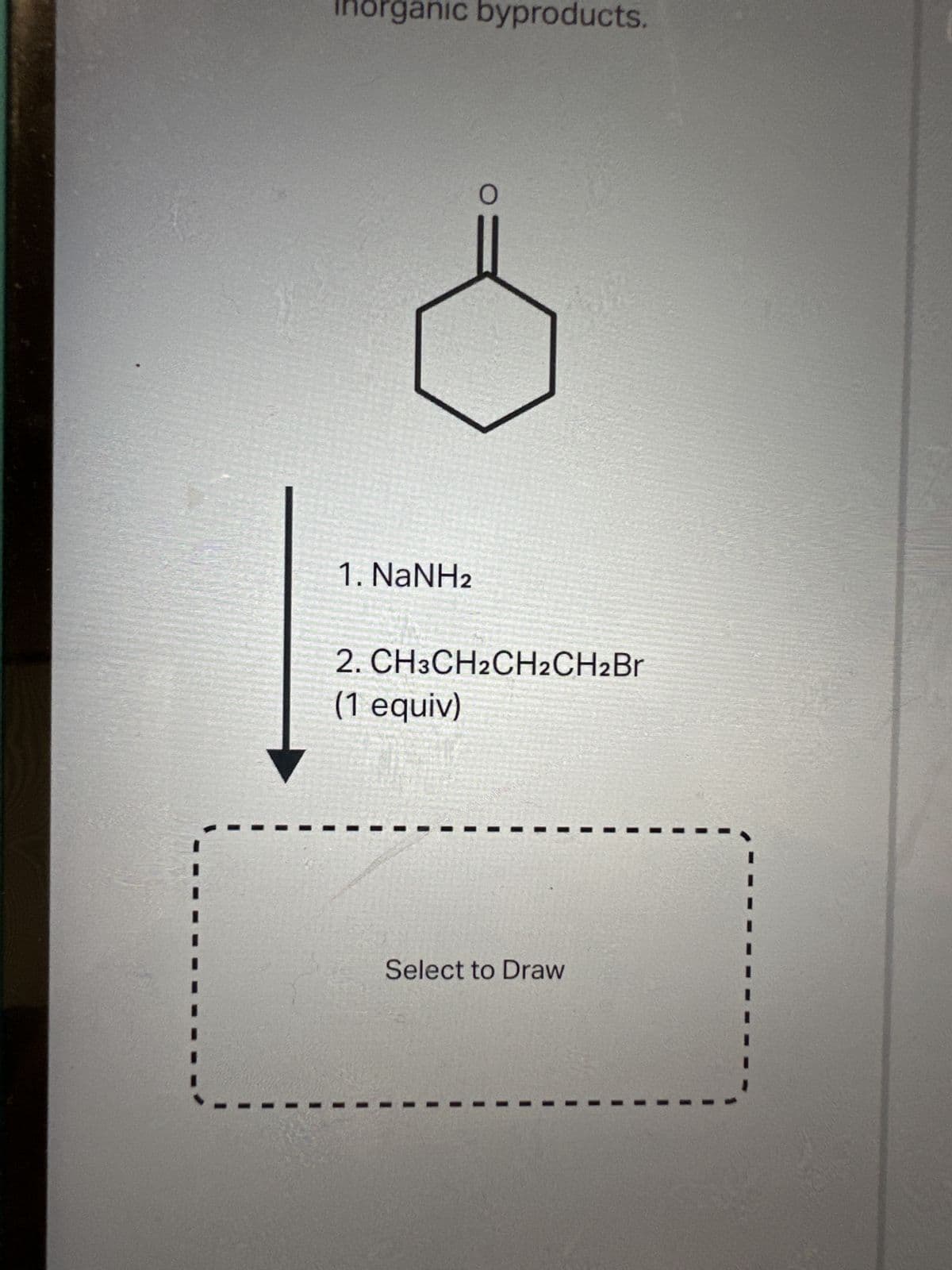 Inorganic byproducts.
1. NaNH2
O
2. CH3CH2CH2CH2Br
(1 equiv)
Select to Draw