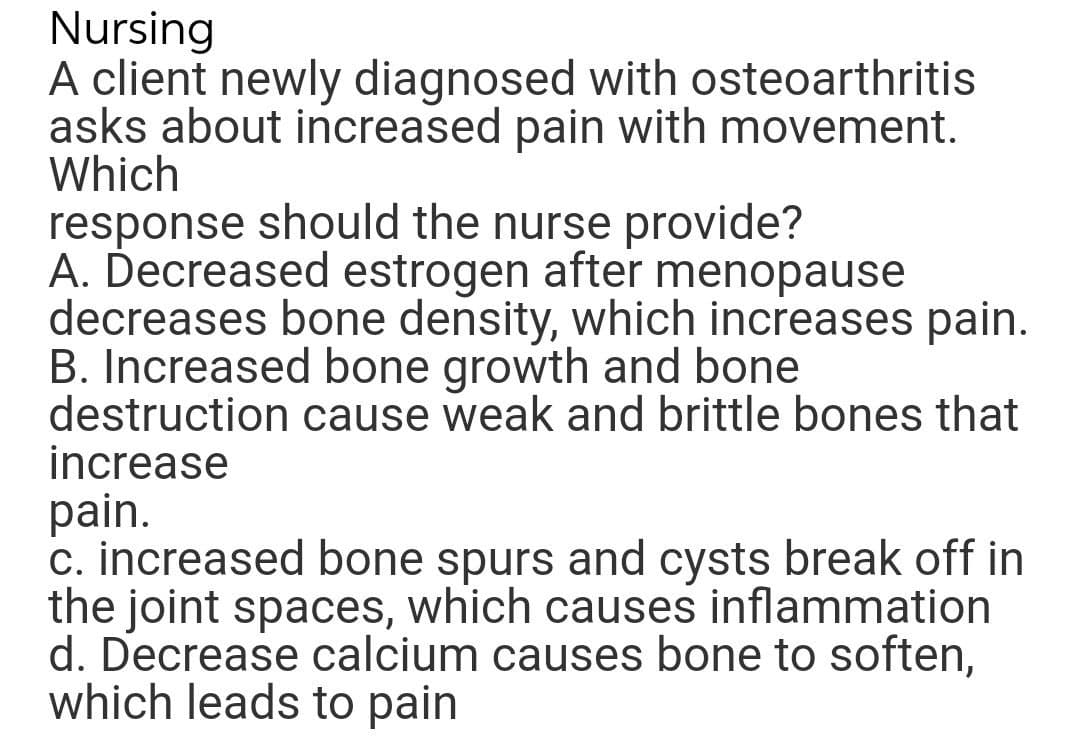 Nursing
A client newly diagnosed with osteoarthritis
asks about increased pain with movement.
Which
response should the nurse provide?
A. Decreased estrogen after menopause
decreases bone density, which increases pain.
B. Increased bone growth and bone
destruction cause weak and brittle bones that
increase
pain.
c. increased bone spurs and cysts break off in
the joint spaces, which causes inflammation
d. Decrease calcium causes bone to soften,
which leads to pain
