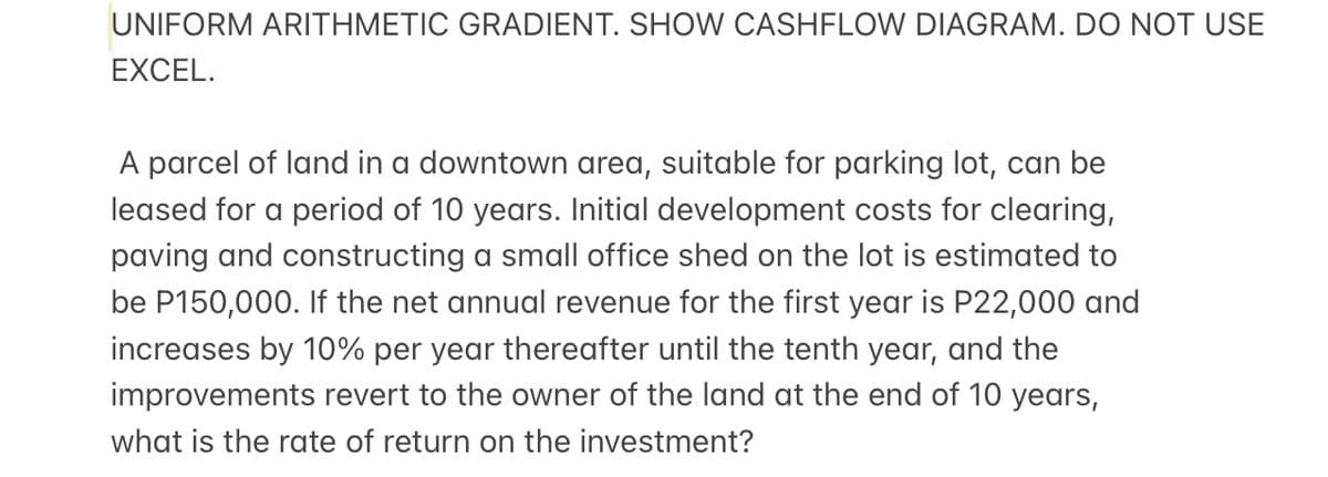 UNIFORM ARITHMETIC GRADIENT. SHOW CASHFLOW DIAGRAM. DO NOT USE
EXCEL.
A parcel of land in a downtown area, suitable for parking lot, can be
leased for a period of 10 years. Initial development costs for clearing,
paving and constructing a small office shed on the lot is estimated to
be P150,000. If the net annual revenue for the first year is P22,000 and
increases by 10% per year thereafter until the tenth year, and the
improvements revert to the owner of the land at the end of 10 years,
what is the rate of return on the investment?
