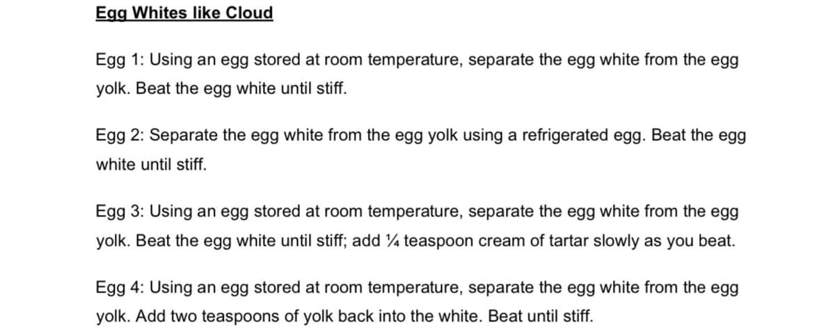 Egg Whites like Cloud
Egg 1: Using an egg stored at room temperature, separate the egg white from the egg
yolk. Beat the egg white until stiff.
Egg 2: Separate the egg white from the egg yolk using a refrigerated egg. Beat the egg
white until stiff.
Egg 3: Using an egg stored at room temperature, separate the egg white from the egg
yolk. Beat the egg white until stiff; add ¼ teaspoon cream of tartar slowly as you beat.
Egg 4: Using an egg stored at room temperature, separate the egg white from the egg
yolk. Add two teaspoons of yolk back into the white. Beat until stiff.
