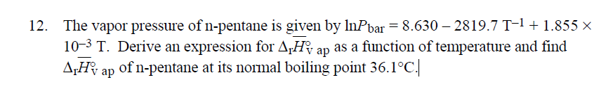 12. The vapor pressure of n-pentane is given by InPbar = 8.630-2819.7 T-1 + 1.855 x
10-3 T. Derive an expression for AH ap as a function of temperature and find
ATH ap of n-pentane at its normal boiling point 36.1°C.