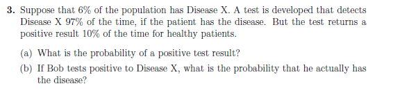 3. Suppose that 6% of the population has Disease X. A test is developed that detects
Disease X 97% of the time, if the patient has the disease. But the test returns a
positive result 10% of the time for healthy patients.
(a) What is the probability of a positive test result?
(b) If Bob tests positive to Disease X, what is the probability that he actually has
the disease?
