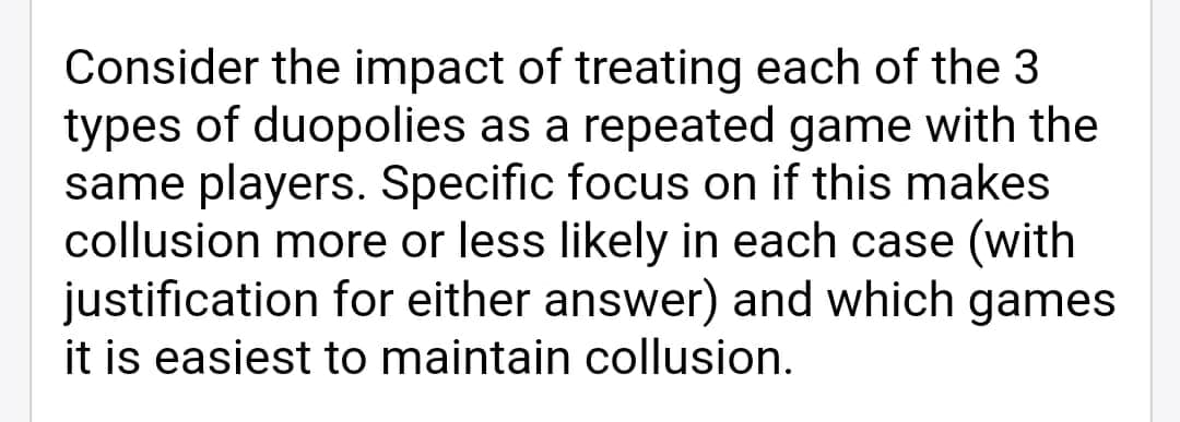 Consider the impact of treating each of the 3
types of duopolies as a repeated game with the
same players. Specific focus on if this makes
collusion more or less likely in each case (with
justification for either answer) and which games
it is easiest to maintain collusion.