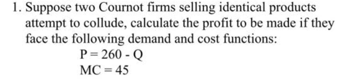 1. Suppose two Cournot firms selling identical products
attempt to collude, calculate the profit to be made if they
face the following demand and cost functions:
P= 260 - Q
МС 3 45
