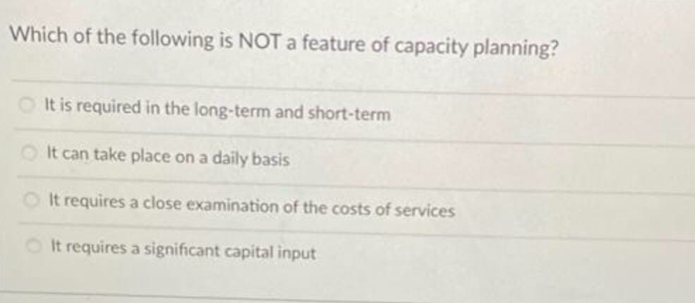 Which of the following is NOT a feature of capacity planning?
It is required in the long-term and short-term
O It can take place on a daily basis
OIt requires a close examination of the costs of services
It requires a significant capital input
