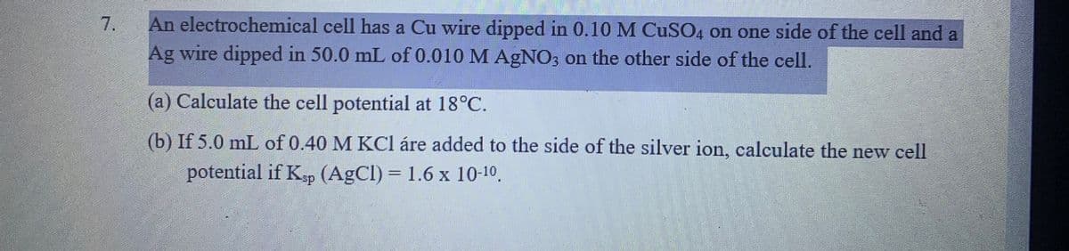 An electrochemical cell has a Cu wire dipped in 0.10 M CuSO4 on one side of the cell and a
Ag wire dipped in 50.0 mL of 0.010 M AgNO; on the other side of the cell.
(a) Calculate the cell potential at 18°C.
(b) If 5.0 mL of 0.40 M KCl áre added to the side of the silver ion, calculate the new cell
potential if Kp (AgCl) = 1.6 x 10-10.
sp
7.
