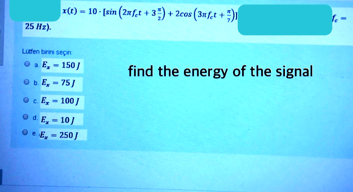 x(t) = 10 [sin (2nf,t + 3)+ 2cos (3nf,t +))
%3D
25 На).
utfen birini seçin
а Е, - 150]
find the energy of the signal
O b. E, = 75J
%3!
P c. E, - 100 /
P d. E, = 10/
Pe. E, = 250/

