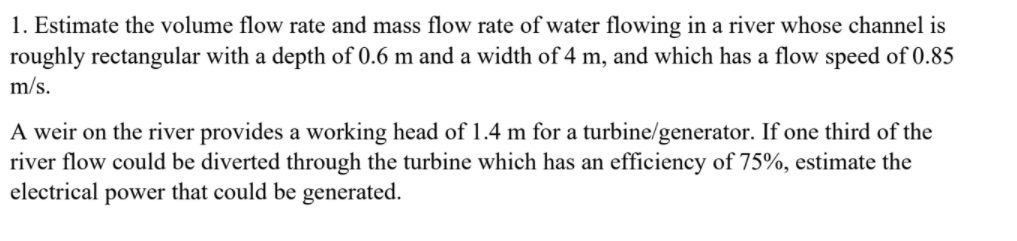 1. Estimate the volume flow rate and mass flow rate of water flowing in a river whose channel is
roughly rectangular with a depth of 0.6 m and a width of 4 m, and which has a flow speed of 0.85
m/s.
A weir on the river provides a working head of 1.4 m for a turbine/generator. If one third of the
river flow could be diverted through the turbine which has an efficiency of 75%, estimate the
electrical power that could be generated.
