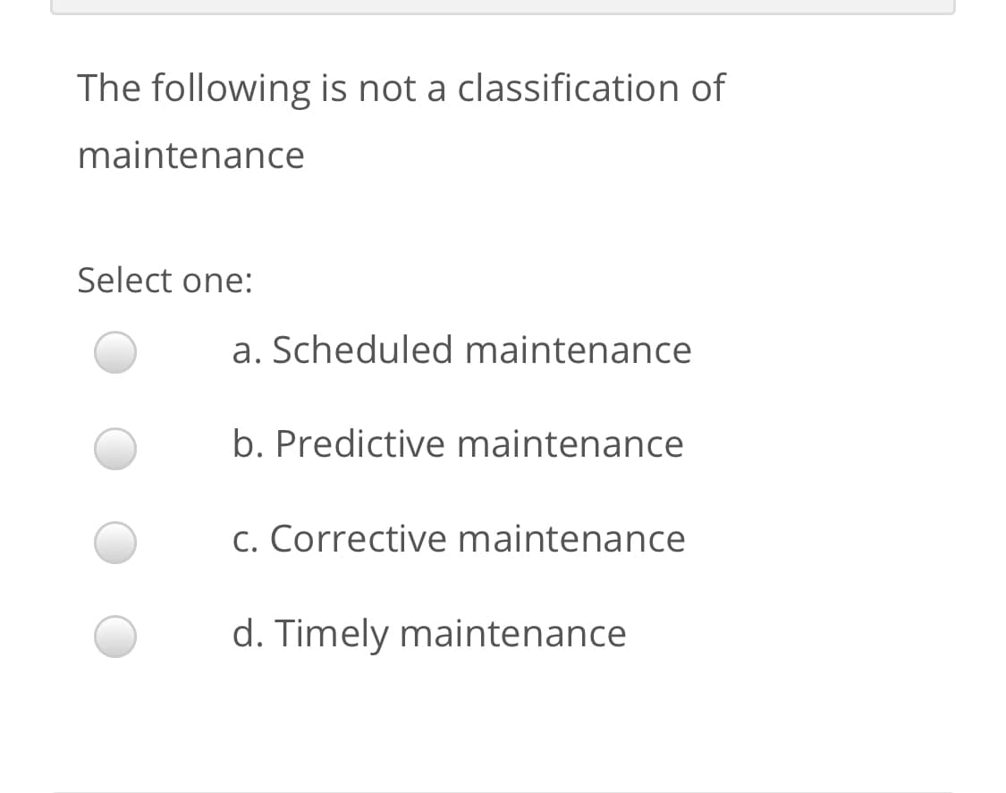 The following is not a classification of
maintenance
Select one:
a. Scheduled maintenance
b. Predictive maintenance
c. Corrective maintenance
d. Timely maintenance
