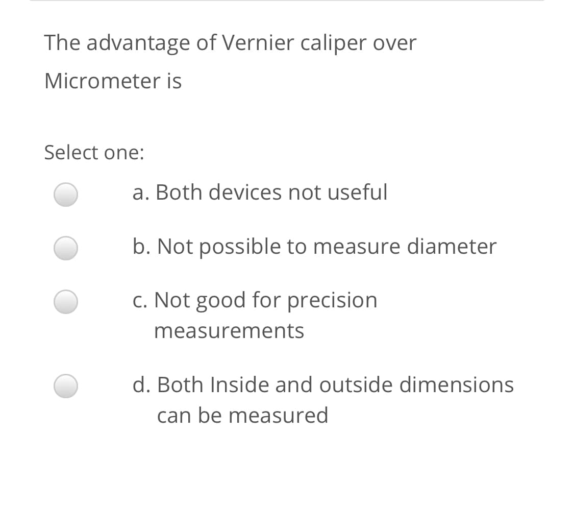 The advantage of Vernier caliper over
Micrometer is
Select one:
a. Both devices not useful
b. Not possible to measure diameter
c. Not good for precision
measurements
d. Both Inside and outside dimensions
can be measured
