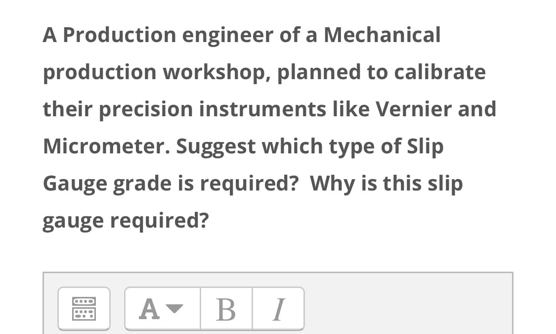 A Production engineer of a Mechanical
production workshop, planned to calibrate
their precision instruments like Vernier and
Micrometer. Suggest which type of Slip
Gauge grade is required? Why is this slip
gauge required?
A-
BI
