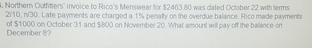 5. Northern Outfitters' invoice to Rico's Menswear for $2463.80 was dated October 22 with terms
2/10, n/30. Late payments are charged a 1% penalty on the overdue balance. Rico made payments
of $1000 on October 31 and $800 on November 20. What amount will pay off the balance on
December 8?
