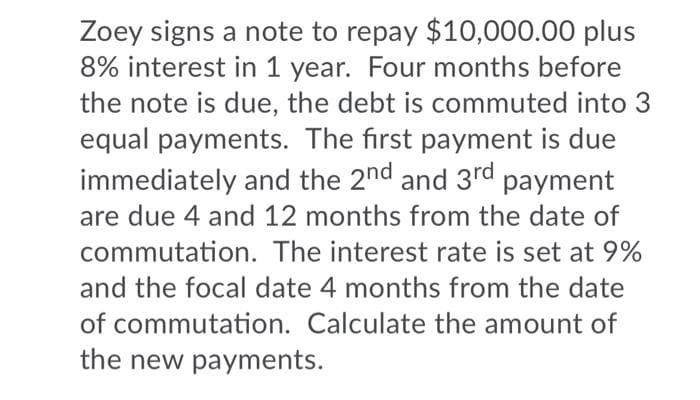 Zoey signs a note to repay $10,000.00 plus
8% interest in 1 year. Four months before
the note is due, the debt is commuted into 3
equal payments. The first payment is due
immediately and the 2nd and 3rd payment
are due 4 and 12 months from the date of
commutation. The interest rate is set at 9%
and the focal date 4 months from the date
of commutation. Calculate the amount of
the new payments.
