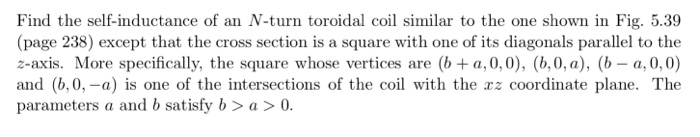 Find the self-inductance of an N-turn toroidal coil similar to the one shown in Fig. 5.39
(page 238) except that the cross section is a square with one of its diagonals parallel to the
z-axis. More specifically, the square whose vertices are (b + a,0,0), (b,0, a), (b – a, 0, 0)
and (b,0, -a) is one of the intersections of the coil with the rz coordinate plane. The
parameters a and b satisfy b > a > 0.
