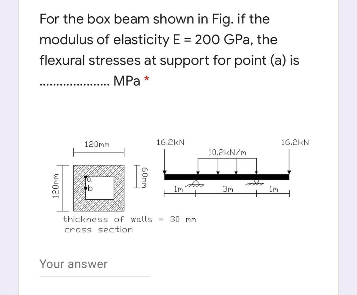 For the box beam shown in Fig. if the
modulus of elasticity E = 200 GPa, the
flexural stresses at support for point (a) is
MPa *
120mm
16.2KN
16.2KN
10.2kN/m
1m
3m
1m
thickness of walls = 30 mm
cross section
Your answer
120mm
60mm
