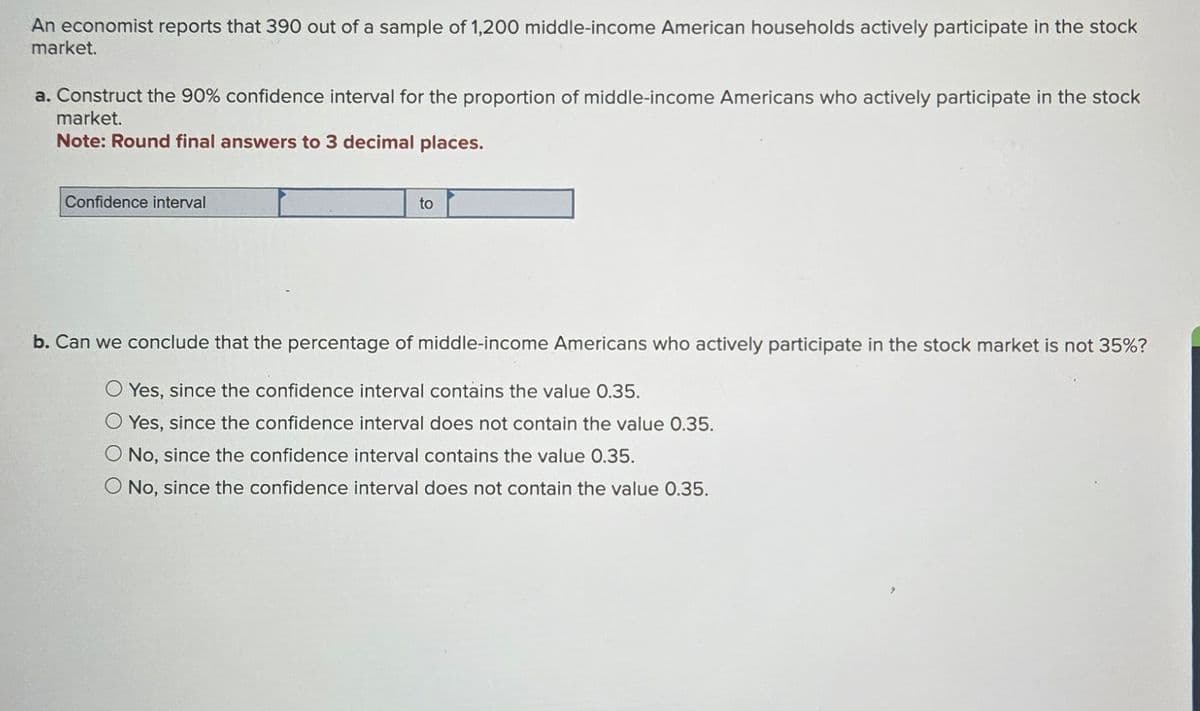 An economist reports that 390 out of a sample of 1,200 middle-income American households actively participate in the stock
market.
a. Construct the 90% confidence interval for the proportion of middle-income Americans who actively participate in the stock
market.
Note: Round final answers to 3 decimal places.
Confidence interval
to
b. Can we conclude that the percentage of middle-income Americans who actively participate in the stock market is not 35%?
O Yes, since the confidence interval contains the value 0.35.
Yes, since the confidence interval does not contain the value 0.35.
O No, since the confidence interval contains the value 0.35.
No, since the confidence interval does not contain the value 0.35.