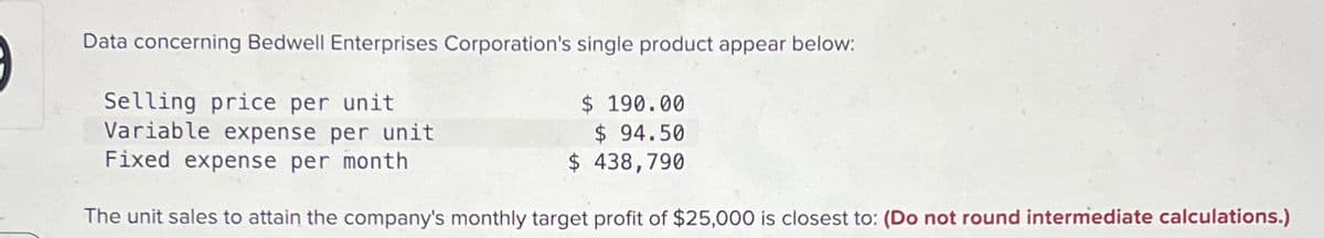 Data concerning Bedwell Enterprises Corporation's single product appear below:
Selling price per unit
Variable expense per unit
Fixed expense per month
$ 190.00
$ 94.50
$ 438,790
The unit sales to attain the company's monthly target profit of $25,000 is closest to: (Do not round intermediate calculations.)