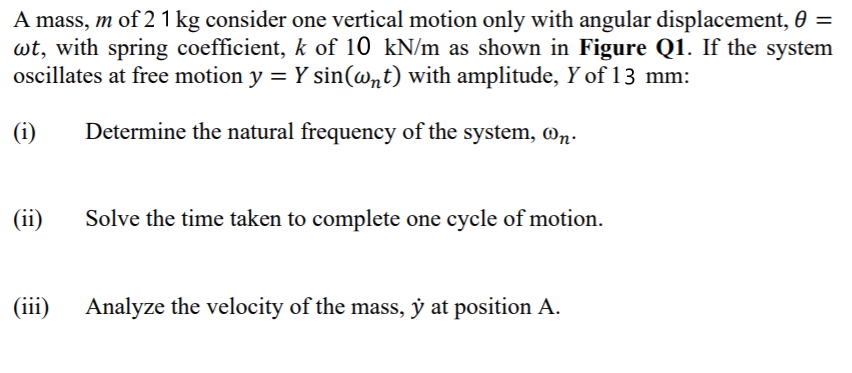 A mass, m of 21 kg consider one vertical motion only with angular displacement, 0 =
wt, with spring coefficient, k of 10 kN/m as shown in Figure Q1. If the system
oscillates at free motion y = Y sin(@nt) with amplitude, Y of 13 mm:
(i)
Determine the natural frequency of the system, @n.
(ii)
Solve the time taken to complete one cycle of motion.
(iii)
Analyze the velocity of the mass, ý at position A.
