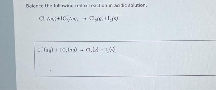 Balance the following redox reaction in acidic solution.
CI (aq)+103(aq) → Cl₂(g) +1₂(s)
ci (aq) + 103(aq) → Cl₂(g) + 1₂ (s)
1
