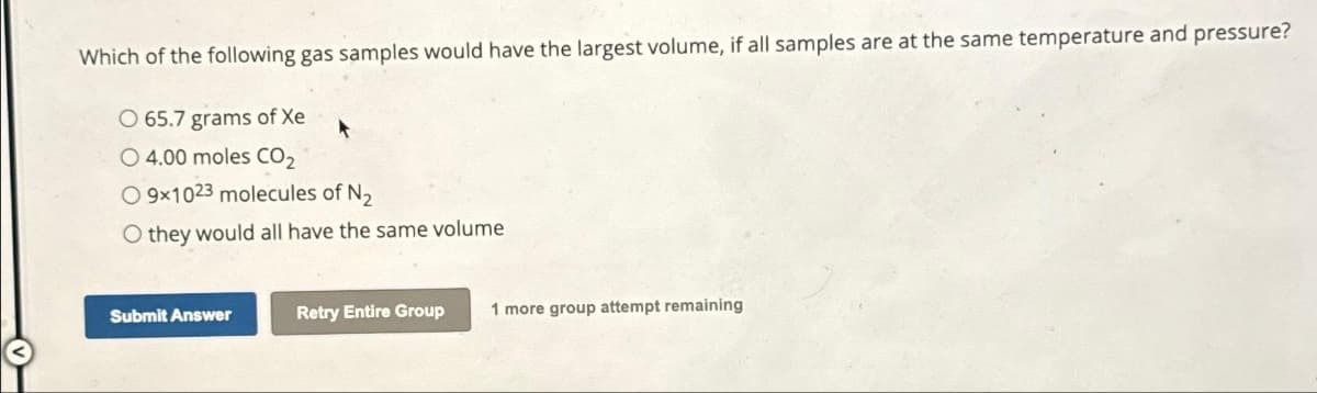 Which of the following gas samples would have the largest volume, if all samples are at the same temperature and pressure?
O 65.7 grams of Xe
O 4.00 moles CO₂
O9x1023 molecules of N₂
O they would all have the same volume
Submit Answer
Retry Entire Group 1 more group attempt remaining