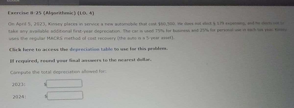 Exercise 8-25 (Algorithmic) (LO. 4)
On April 5, 2023, Kinsey places in service a new automobile that cost $60,500. He does not elect § 179 expensing, and he elects not to
take any available additional first-year depreciation. The car is used 75% for business and 25% for personal use in each tax year. Kinsey
uses the regular MACRS method of cost recovery (the auto is a 5-year asset).
Click here to access the depreciation table to use for this problem.
If required, round your final answers to the nearest dollar.
Compute the total depreciation allowed for:
2023:
2024: