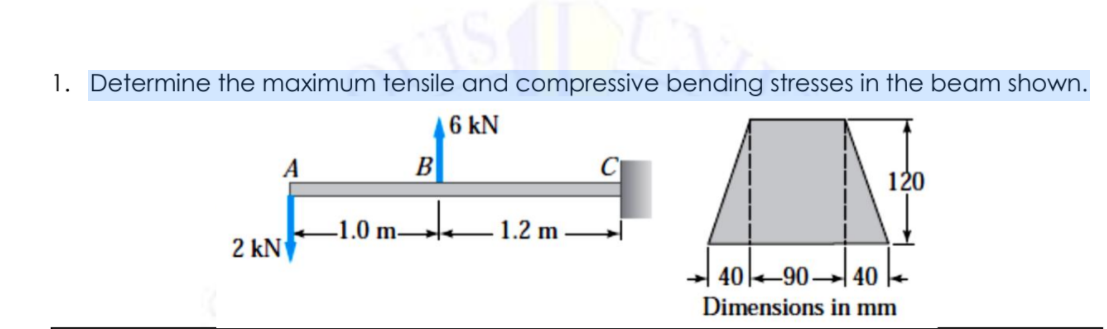 1. Determine the maximum tensile and compressive bending stresses in the beam shown.
6 kN
B
120
.1.0 m-
1.2 m
2 kN
4090 40
Dimensions in mm
