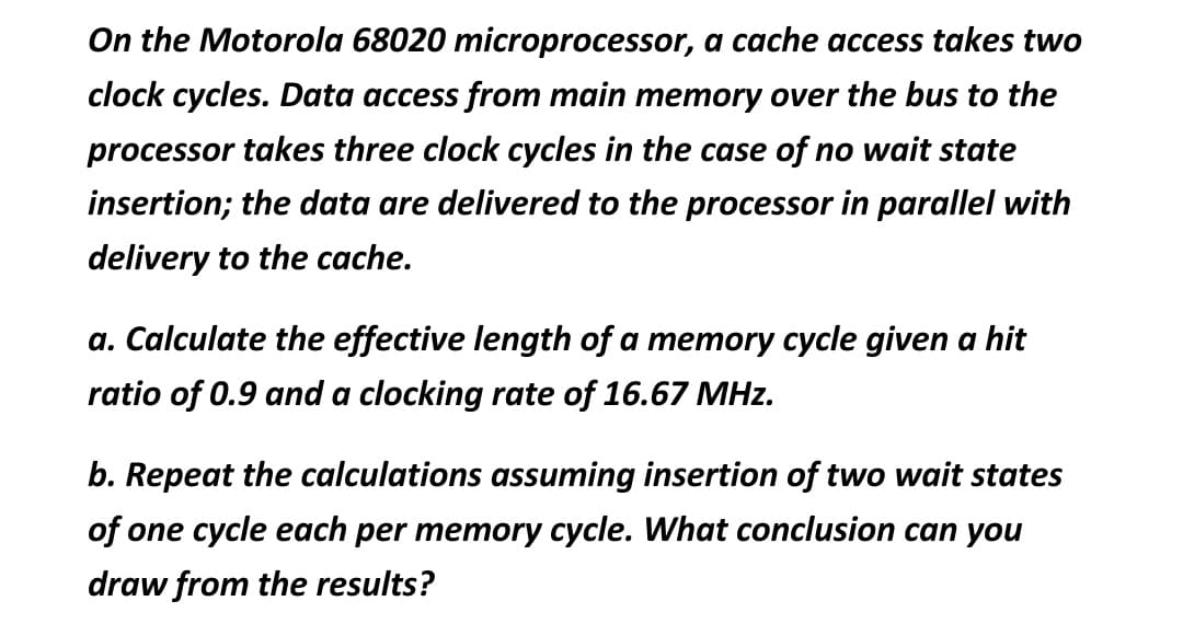 On the Motorola 68020 microprocessor, a cache access takes two
clock cycles. Data access from main memory over the bus to the
processor takes three clock cycles in the case of no wait state
insertion; the data are delivered to the processor in parallel with
delivery to the cache.
a. Calculate the effective length of a memory cycle given a hit
ratio of 0.9 and a clocking rate of 16.67 MHz.
b. Repeat the calculations assuming insertion of two wait states
of one cycle each per memory cycle. What conclusion can you
draw from the results?