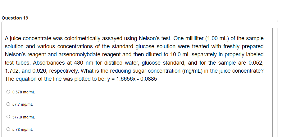Question 19
A juice concentrate was colorimetrically assayed using Nelson's test. One milliliter (1.00 mL) of the sample
solution and various concentrations of the standard glucose solution were treated with freshly prepared
Nelson's reagent and arsenomolybdate reagent and then diluted to 10.0 mL separately in properly labeled
test tubes. Absorbances at 480 nm for distilled water, glucose standard, and for the sample are 0.052,
1.702, and 0.926, respectively. What is the reducing sugar concentration (mg/mL) in the juice concentrate?
The equation of the line was plotted to be: y = 1.6656x - 0.0885
O 0.578 mg/mL
57.7 mg/ml
577.9 mg/mL
5.78 mg/mL
