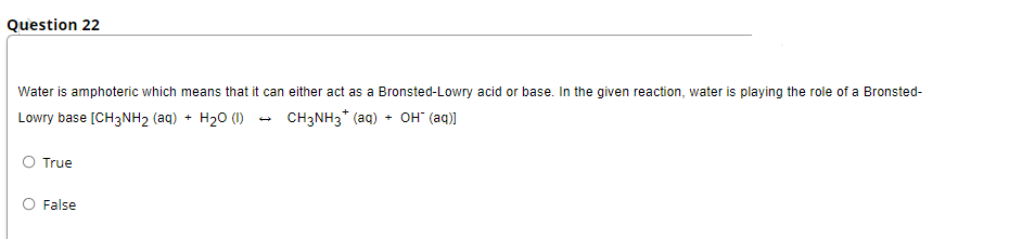 Question 22
Water is amphoteric which means that it can either act as a Bronsted-Lowry acid or base. In the given reaction, water is playing the role of a Bronsted-
Lowry base [CH3NH2 (aq) + H20 (1) - CH3NH3* (aq) + OH" (aq)]
O True
False
