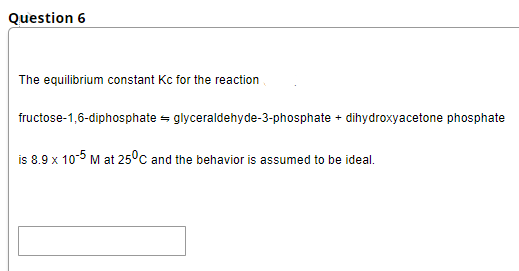 Question 6
The equilibrium constant Kc for the reaction
fructose-1,6-diphosphate = glyceraldehyde-3-phosphate + dihydroxyacetone phosphate
is 8.9 x 10-5 M at 25°c and the behavior is assumed to be ideal.
