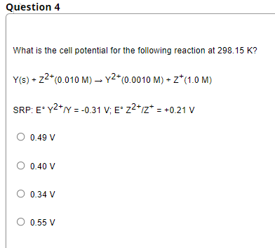 Question 4
What is the cell potential for the following reaction at 298.15 K?
Y(s) + z2*(0.010 M) –- y2*(0.0010 M) + z*(1.0 M)
SRP: E* Y2*Y = -0.31 V; E° z2*z* = +0.21 V
0.49 V
O 0.40 V
O 0.34 V
O 0.55 V
