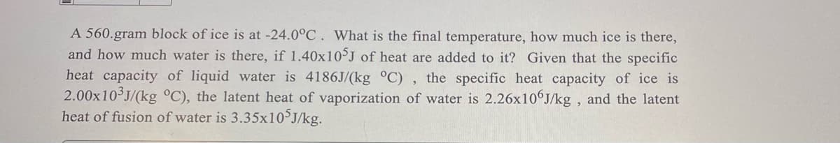 A 560.gram block of ice is at -24.0°C. What is the final temperature, how much ice is there,
and how much water is there, if 1.40x105J of heat are added to it? Given that the specific
heat capacity of liquid water is 4186J/(kg °C), the specific heat capacity of ice is
2.00x10³J/(kg °C), the latent heat of vaporization of water is 2.26x106J/kg, and the latent
heat of fusion of water is 3.35x105J/kg.