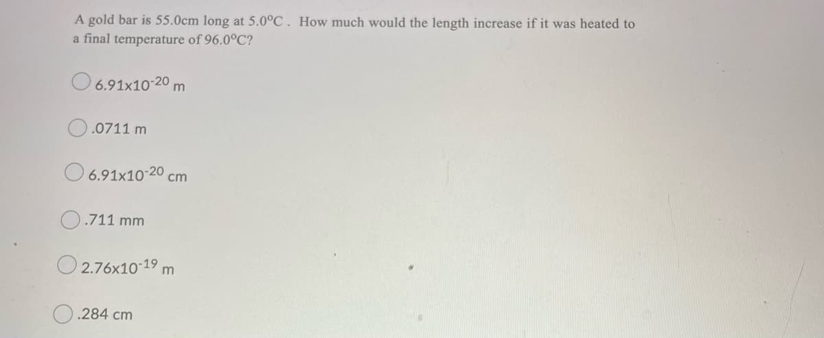 A gold bar is 55.0cm long at 5.0°C . How much would the length increase if it was heated to
a final temperature of 96.0°C?
O 6.91x10-20 m
.0711 m
6.91x10-20 cm
.711 mm
O 2.76x10-19 m
.284 cm
