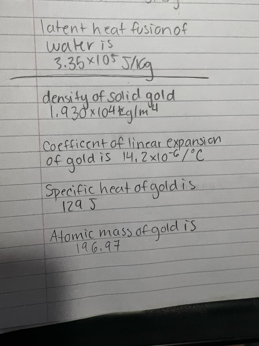 latent heat fusionof
water is
3.35x105 J/6q
density of solid gold
1.930x104kglm4
Coefficent of lincar expansion
of gold is 14.2x10-C/°C
Specific heat of goldis
1295
A-tomic mass of gold is
196.97
