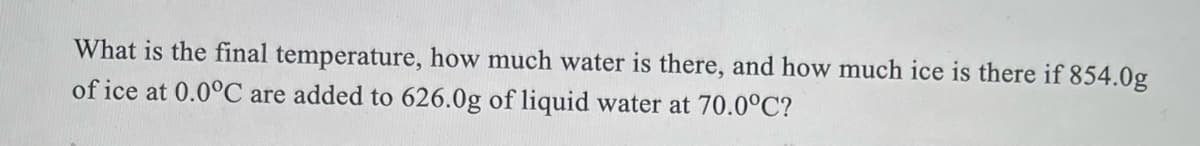 What is the final temperature, how much water is there, and how much ice is there if 854.0g
of ice at 0.0°C are added to 626.0g of liquid water at 70.0°C?
