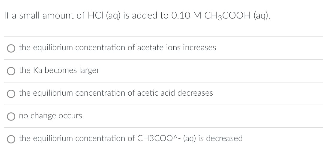 If a small amount of HCI (aq) is added to 0.10 M CH3COOH (aq),
the equilibrium concentration of acetate ions increases
the Ka becomes larger
the equilibrium concentration of acetic acid decreases
no change occurs
the equilibrium concentration of CH3COO^- (aq) is decreased