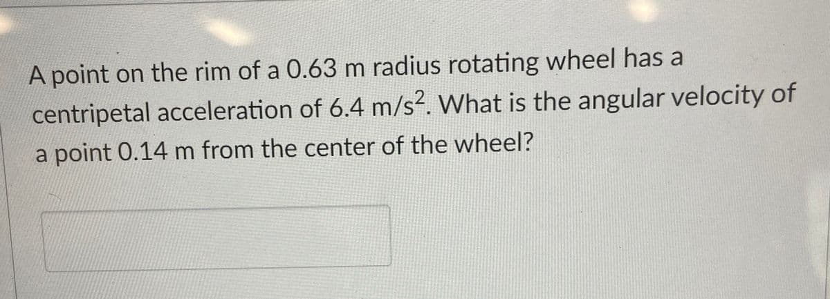 A point on the rim of a 0.63 m radius rotating wheel has a
centripetal acceleration of 6.4 m/s². What is the angular velocity of
a point 0.14 m from the center of the wheel?