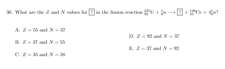 30. What are the Z and N values for ? in the fission reaction Un
92
55
Cs+4n?
A. Z 55 and N = 37
=
B. Z 37 and N = 55
=
C. Z 35 and N = 58
=
D. Z 92 and N = 37
=
E. Z 37 and N = 92
=