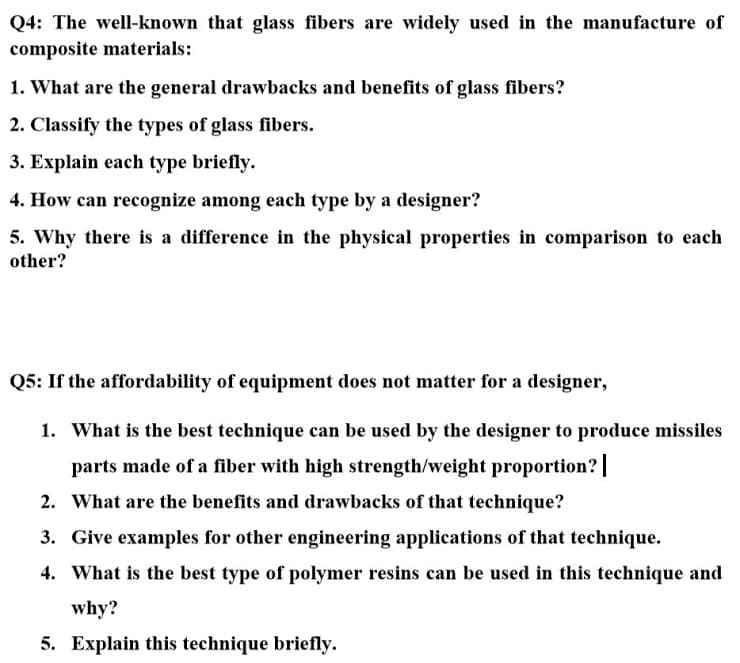 Q4: The well-known that glass fibers are widely used in the manufacture of
composite materials:
1. What are the general drawbacks and benefits of glass fibers?
2. Classify the types of glass fibers.
3. Explain each type briefly.
4. How can recognize among each type by a designer?
5. Why there is a difference in the physical properties in comparison to each
other?
Q5: If the affordability of equipment does not matter for a designer,
1. What is the best technique can be used by the designer to produce missiles
parts made of a fiber with high strength/weight proportion? |
2. What are the benefits and drawbacks of that technique?
3. Give examples for other engineering applications of that technique.
4. What is the best type of polymer resins can be used in this technique and
why?
5. Explain this technique briefly.
