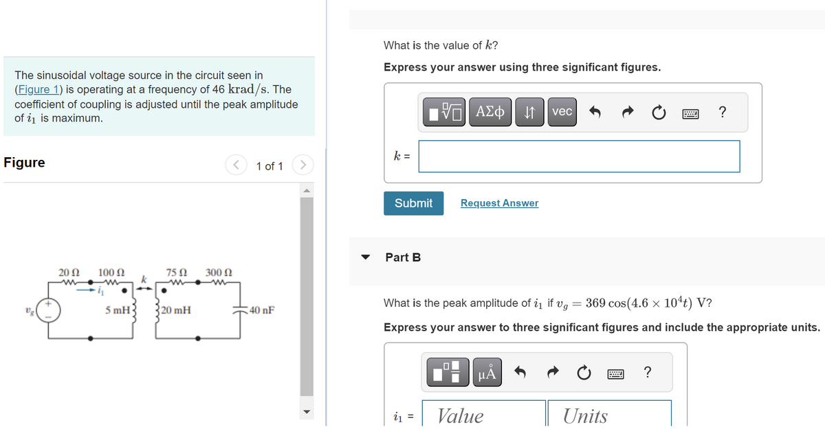 The sinusoidal voltage source in the circuit seen in
(Figure 1) is operating at a frequency of 46 krad/s. The
coefficient of coupling is adjusted until the peak amplitude
of i₁1 is maximum.
Figure
Vg
20 Ω
ww
100 Ω
5 mH
k
75 Ω
20 mH
300 Ω
1 of 1
40 nF
What is the value of k?
Express your answer using three significant figures.
k =
Submit
Part B
IV—| ΑΣΦ |
VE
i₁ =
Request Answer
↓↑ vec
What is the peak amplitude of i₁ if vg = 369 cos(4.6 × 10¹t) V?
Express your answer to three significant figures and include the appropriate units.
μÅ
Value
Units
?
?