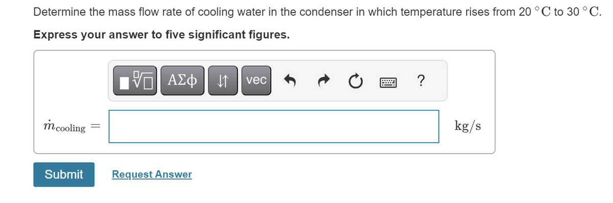 Determine the mass flow rate of cooling water in the condenser in which temperature rises from 20 °C to 30 °C.
Express your answer to five significant figures.
m cooling
Submit
[5] ΑΣΦ | |
Request Answer
vec
?
kg/s