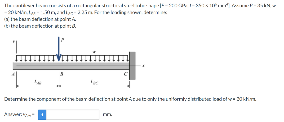 The cantilever beam consists of a rectangular structural steel tube shape [E = 200 GPa; l = 350 × 106 mm4]. Assume P = 35 kN, w
=
20 kN/m, LAB = 1.50 m, and LBC = 2.25 m. For the loading shown, determine:
(a) the beam deflection at point A.
(b) the beam deflection at point B.
LAB
Answer: VA,w
P
=
W
LBC
Determine the component of the beam deflection at point A due to only the uniformly distributed load of w = 20 kN/m.
с
mm.
Xx