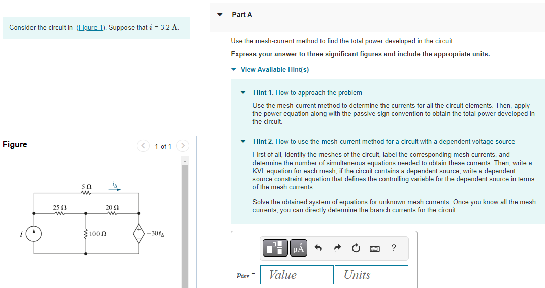 Consider the circuit in (Figure 1). Suppose that i = 3.2 A.
Figure
25 Ω
ww
50
{100 Ω
¡A
2002
ww
< 1 of 1 >
-301
Part A
Use the mesh-current method to find the total power developed in the circuit.
Express your answer to three significant figures and include the appropriate units.
▾ View Available Hint(s)
Hint 1. How to approach the problem
Use the mesh-current method to determine the currents for all the circuit elements. Then, apply
the power equation along with the passive sign convention to obtain the total power developed in
the circuit.
Hint 2. How to use the mesh-current method for a circuit with a dependent voltage source
First of all, identify the meshes of the circuit, label the corresponding mesh currents, and
determine the number of simultaneous equations needed to obtain these currents. Then, write a
KVL equation for each mesh; if the circuit contains a dependent source, write a dependent
source constraint equation that defines the controlling variable for the dependent source in terms
of the mesh currents.
Solve the obtained system of equations for unknown mesh currents. Once you know all the mesh
currents, you can directly determine the branch currents for the circuit.
Pdev =
μA
Value
Units
?