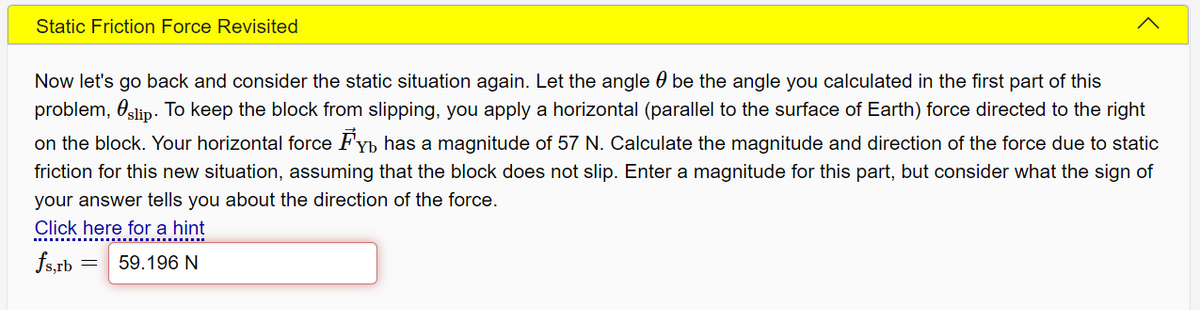 Static Friction Force Revisited
Now let's go back and consider the static situation again. Let the angle 0 be the angle you calculated in the first part of this
problem, Oslip. To keep the block from slipping, you apply a horizontal (parallel to the surface of Earth) force directed to the right
on the block. Your horizontal force Fyb has a magnitude of 57 N. Calculate the magnitude and direction of the force due to static
friction for this new situation, assuming that the block does not slip. Enter a magnitude for this part, but consider what the sign of
your answer tells you about the direction of the force.
Click here for a hint
fs,rb
59.196 N
