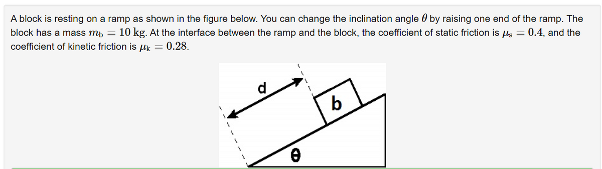 A block is resting on a ramp as shown in the figure below. You can change the inclination angle 0 by raising one end of the ramp. The
block has a mass mp =
10 kg. At the interface between the ramp and the block, the coefficient of static friction is us = 0.4, and the
coefficient of kinetic friction is uk = 0.28.
d
